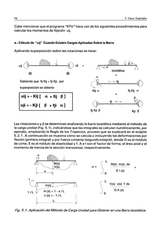 94 5. Casos Especiales
Cabe mencionar que el programa "KFU" hace uso de los siguientes procedimientos para
calcular los momentos de fijación uij.
a.- Cálculo de "uij" Cuando Existen Cargas Aplicadas Sobre la Barra
Aplicando superposición sobre las rotaciones se tiene:
uij 01-1_--L..L.L.U...u....L.;Il...-......
I:...I/----¡IV uji =
lf'-'Za D
isostática
(i) (j)
+
a
Sabiendo que fij Kij =tji Kji, por
superposición se obtiene:
ｃｾ｜＠
Qu_¿ fij
IÚ
ｉｾ＠
Kij a fij Kij a
uij =-Kij [ a + fij 13]
uji =- Kji [ 13 + fji a]
+
ｾ＠
(ji tji ｾ＠
S40
tji.Kji ｾ＠ Kji ｾ＠
Las rotaciones a y f3 se determinan analizando la barra isostática mediante el método de
la carga unidad (Fig. 5.1), indicándose que las integrales se calculan numéricamente, por
ejemplo, empleando la Regla de los Trapecios, proceso que se explicará en el acápite
5.2.1. A continuación se muestra cómo se calcula a incluyendo las deformaciones por
flexión (primera integral) y por fuerza cortante (segunda integral), donde G es el módulo
de corte, E es el módulo de elasticidad y f, A e I son el factor de forma, el área axial y el
momento de inercia de la sección transversal, respectivamente.
L
M(x) m(x) dx
a= +
o
E I (x)
L
V(x) v(x) f dx
G A (x)
o
Fig. 5. 1. Aplicación del Método de Carga Unidadpara Obtener en una Barra Isostática.
 