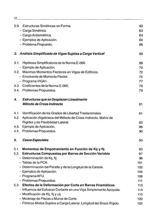 xii
2.9. Estructuras Simétricas en Forma.
- Carga Simétrica.
- Carga Antisimétrica.
- Ejemplos de Aplicación.
- Problema Propuesto.
3. Análisis Simplificado de Vigas Sujetas a Carga Vertical
3.1. Hipótesis Simplificatoria de la Norma E-060.
- Ejemplo de Aplicación.
3.2. Máximos Momentos Flectores en Vigas de Edificios.
- Envolvente de Momento Flector.
- Programa VIGA1.
3.3. Coeficientes de la Norma E-060.
3.4. Problemas Propuestos.
4. Estructuras que se Desplazan Linealmente
Método de Cross Indirecto
4.1. Identificación de los Grados de libertad Traslacionales.
4.2. Aplicación Algebraica del Método de Cross Indirecto. Matriz de
Rigidez y de Flexibilidad Lateral.
4.3. Ejemplo de Aplicación.
4.4. Problemas Propuestos.
5. Casos Especiales
5.1. Momentos de Empotramiento en Función de Kij y fijo
5.2. Estructuras Compuestas por Barras de Sección Variable
- Determinación de Kij, fijo
- Tablas de la PCA.
- Determinación del Peralte y de la Longitud de la Cartela.
- Ejemplos de Aplicación.
- Programa KFU.
- Problemas Propuestos.
5.3. Efectos de la Deformación por Corte en Barras Prismáticas
- Influencia del Esfuerzo Cortante en una Viga Simplemente Apoyada.
- Modificación de Kij, fij Y uij.
- Modelaje de Placas o Muros de Corte.
- Pórticos Mixtos Sujetos a Carga Lateral. Longitud del Brazo Rígido.
63
63
64
64
68
69
69
70
72
75
77
78
79
81
81
82
86
90
93
93
97
98
101
102
104
108
111
113
114
115
120
123
 