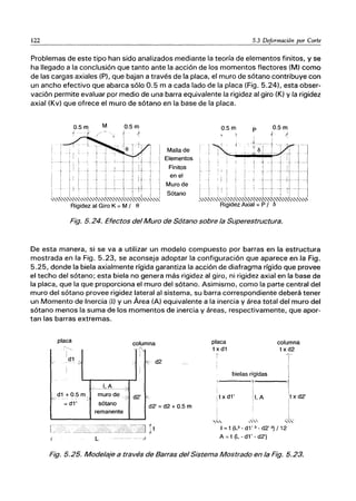 122 5.3 Deformación por Corte
Problemas de este tipo han sido analizados mediante la teoría de elementos finitos, y se
ha llegado a la conclusión que tanto ante la acción de los momentos flectores (M) como
de las cargas axiales (P), que bajan a través de la placa, el muro de sótano contribuye con
un ancho efectivo que abarca sólo 0.5 m a cada lado de la placa (Fig. 5.24), esta obser-
vación permite evaluar por medio de una barra equivalente la rigidez al giro (K) y la rigidez
axial (Kv) que ofrece el muro de sótano en la base de la placa.
Malla de
Elementos
Finitos
en el
Muro de
Sótano
Fig. 5.24. Efectos del Muro de Sótano sobre la Superestructura.
De esta manera, si se va a utilizar un modelo compuesto por barras en la estructura
mostrada en la Fig. 5.23, se aconseja adoptar la configuración que aparece en la Fig.
5.25, donde la biela axialmente rígida garantiza la acción de diafragma rígido que provee
el techo del sótano; esta biela no genera más rigidez al giro, ni rigidez axial en la base de
la placa, que la que proporciona el muro del sótano. Asimismo, como la parte central del
muro del sótano provee rigidez lateral al sistema, su barra correspondiente deberá tener
un Momento de Inercia (1) y un Área (A) equivalente a la inercia y área total del muro del
sótano menos la suma de los momentos de inercia y áreas, respectivamente, que apor-
tan las barras extremas.
placa
ＬｾｾｾＭＮＮＮＮＮＮＮＮ＠
I
d1
, -- 7
!
-__ L8_-:?
d1 +0.5 m - muro de -e;
= d1' sótano
remanente
L
columna
-0-
I
k:- d2
¡
I
d2'
"d2' =d2 + 0.5 m
placa
t x d1
r
columna
t x d2
T
bielas rígidas 1
I
r----
I¡
I t x d1'
'1
! 1, A 1t x d2'
i
.,"
I
_L
.....,,,
I = t (L3 - d1' 3 - d2' 3) / 12
A = t (L - d1' - d2')
Fig. 5.25. Modelaje a través de Barras del Sistema Mostrado en la Fig. 5.23.
 