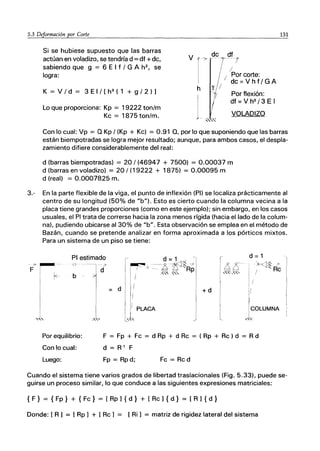 5.3 Deformación por ｃｯｲｴｾ＠
Si se hubiese supuesto que las barras
actúan en voladizo, se tendría d == df +dc,
sabiendo que g == 6 E I f / G A h2
, se
logra:
K == V / d == 3 E I / [ h3
(1 + g / 2 ) 1
Lo que proporciona: Kp == 19222 ton/m
Kc == 1875 ton/m.
V
h
de df
7- 7
I /
I/'Por corte:
de = V h f / G A
Y I
1; Por flexión:
df=Vh3
/3EI
VOLADIZO
131
Con lo cual: Vp == Q Kp / (Kp + Kc) == 0.91 Q, por lo que suponiendo que las barras
están biempotradas se logra mejor resultado; aunque, para ambos casos, el despla-
zamiento difiere considerablemente del real:
d (barras biempotradas) == 20/(46947 + 7500) == 0.00037 m
d (barras en voladizo) == 20/ (19222 + 1875) == 0.00095 m
d (real) == 0.0007825 m.
3.- En la parte flexible de la viga, el punto de inflexión (PI) se localiza prácticamente al
centro de su longitud (50% de "b"). Esto es cierto cuando la columna vecina a la
placa tiene grandes proporciones (como en este ejemplo); sin embargo, en los casos
usuales, el PI trata de correrse hacia la zona menos rígida (hacia el lado de la colum-
na). pudiendo ubicarse al 30% de "bU. Esta observación se emplea en el método de
Bazán, cuando se pretende analizar en forma aproximada a los pórticos mixtos.
Para un sistema de un piso se tiene:
Ｗｾﾭ
F I
ｾＮ＠
PI estimado
O· '-l d
b
1
I
,,,",,,,,
d
ｾＮ＠ d = 1 ,
I ｾＺＺ［＠ '--.q ｾＴＷ＠
I I I -.. D Z" Rp
¡ DR. ss::
'1 .," '"
11
I '
[
'1
ｬｾ＠ PLACA
-, ＩﾡﾫＱｓＭｾ＠ 7
, Ｂﾡ｣ｾ＠ R
: / e
I .
!
+d !I
:1
JCOWMNA
",.
Por equilibrio:
Con lo cual:
F == Fp + Fc == d Rp + d Rc == ( Rp + Rc) d == R d
d == R·' F
Luego: Fp == Rp d; Fc == Rc d
Cuando el sistema tiene varios grados de libertad traslacionales (Fig. 5.33), puede se-
guirse un proceso similar, lo que conduce a las siguientes expresiones matriciales:
{ F} == { Fp} + { Fc} == [ Rp 1{ d} + [ Rc 1{ d} == [ R 1 { d }
Donde: [ R 1 == [ Rp 1 + [ Rc 1 == [Ri] == matriz de rigidez lateral del sistema
 