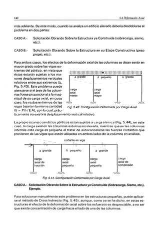 140 5.4 Deformación Axial
más adelante. De este modo, cuando se analiza un edificio elevado debería desdoblarse el
problema en dos partes:
CASOA.- Solicitación Obrando Sobre la Estructura ya Construida (sobrecarga, sismo,
etc.).
CASO B.- Solicitación Obrando Sobre la Estructura en su Etapa Constructiva (peso
propio, etc.).
Para ambos casos, los efectos de la deformación axial de las columnas se dejan sentir en
mayor grado sobre las vigas ex-
tremas del pórtico, en vista que
éstas estarán sujetas a los ma-
yores desplazamientos verticales
relativos entre sus extremos ＨｾＬ＠
[[[]TI11ITllIIITIDJII｛ｲｾＺＬＱＱＱｔｬ＠ Imnlll11DJIH1111m
Fig. 5.43). Este problema puede
atenuarse si el área de las colum-
nas fuese proporcional a la mag-
nitud de su carga axial, en cuyo
!!J. grande
carga
axial
menor
!!J. pequeño
carga
axial
mayor
!!J. grande
"'"
caso, los nudos extremos de las ,""
vigas bajarían la misma cantidad Fig. 5.43. Configuración Deformada por Carga Axial.
(b = P h / E A), con lo cual, prác-
ticamente no existiría desplazamiento vertical relativo.
Lo propio ocurre cuando los pórticos estan sujetos a carga sísmica (Fig. 5.44); en este
caso, la carga axial en las columnas externas es elevada, mientras que en las columnas
internas esta carga es pequeña al tratar de autocancelarse las fuerzas cortantes que
provienen de las vigas que están ubicadas en ambos lados de la columna en análisis.
cortante en viga
Al Al Ai
ｾｾＭＭｾＬｾＺ＠ ｾｾＧｉＭＭＭＭＭＭｾＭ］ＭＭｾＧｾｖｾｾｾＭｲＭＭＭＭｾｾﾡｾＬＯｾＭＭＭＭＧ＠
!!J. grande ｾ＠ pequeño
carga
axial de
tracción
carga
axial
pequeña
ｾ＠ grande
carga
axial
pequeña
Fig. 5.44. Configuración Deformada por Carga Axial.
carga
axial de
compresión
CASO A.- Solicitación Obrando Sobre la Estructura ya Construida (Sobrecarga, Sismo, etc.).
Ejemplo.
Para solucionar manualmente este problema en las estructuras pequeñas, puede aplicar-
se el método de Cross Indirecto (Fig. 5.45), aunque, como ya se ha dicho, en estas es-
tructuras el efecto de la deformación axial sobre los esfuerzos es despreciable, a no ser
que exista concentración de carga hacia el lado de una de las columnas.
 