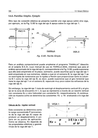164 5.6 Apoyos Elásticos
5.6.2. Parrillas Simples. Ejemplo
Otro tipo de conexión elástica se presenta cuando una viga apoya sobre otra viga,
por ejemplo, en la Fig. 5.60 la viga del eje A apoya sobre la viga del eje 1.
laca
aligenyjo
A.
L ----+
(1 )
(A)
PARRILLA
Fig. 5.60. Parrilla Simple.
w Kt
"UJIllillTITIIDilID
ｾｩＭＭＭＭＭＭＭｴＢＨＩ＠
Kv
L -----f'
-;
,
Para un análisis computacional puede emplearse el programa "PARRILLA" (descrito
en el acápite 8.5.2), cuyo manual de uso es PARRILLA.MAN, mientras que para el
análisis aproximado de la viga del eje A, correspondiente a la Fig. 5.60, puede suponerse
que ella está empotrada en la placa; asimismo, puede asumirse que la viga del eje 1
está empotrada en sus extremos, debido a que en el extremo B, la viga del eje 1 se
ve restringida de torsionarse por la rigidez a flexión que proporcionan tanto la colum-
na B-1 como la viga del eje B, es decir, puede suponerse que el giro torsional que
tiene la viga del eje 1 en el extremo B, repercute muy poco sobre los esfuerzos de la
viga del eje A.
Sin embargo, la viga del eje 1 trata de restringir al desplazamiento vertical (b) y al giro
(<1» en la zona de encuentro A-1, lo que se representa a través de un resorte vertical
con constante Kv y otro helicoidal con constante Kt, respectivamente. A continua-
ción se muestra como se determina las constantes Kv y Kt analizando a la viga del
eje 1.
Cálculo de Kv (rigidez vertical)
Esta constante se determina como
la carga concentrada P (provenien-
te de la viga del eje A) capaz de
producir un desplazamiento b uni-
tario en su punto de aplicación.
Como se observa, Kv depende de
las propiedades elásticas y geomé-
tricas de la viga del eje 1.
p
ｾ＠
I
;f
p
b
I
-J
3 E I (a + b)3
 