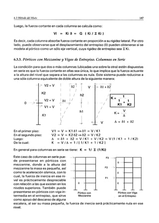 6.3 Método del Muto 187
Luego, la fuerza cortante en cada columna se calcula como:
Vi = Ki a = Q (Ki I 1: Ki )
Es decir, cada columna absorbe fuerza cortante en proporción a su rigidez lateral. Por otro
lado, puede observarse que el desplazamiento del entrepiso (b) pueden obtenerse si se
modela al pórtico como un sólo eje vertical, cuya rigidez de entrepiso sea L Ki.
6.3.3. Pórticos con Mezzanine y Vigas de Entrepiso. Columnas en Serie
La condición para que dos o más columnas (ubicadas una sobre la otra) estén dispuestas
en serie es que la fuerza cortante en ellas sea única, lo que implica que la fuerza actuante
a la altura del nivel que separa a las columnas es nula. Este sistema puede reducirse a
una sóla columna equivalente de doble altura de la siguiente manera:
-- --'>..
V2=V b21
r
- ----7;
bl + b21
/'
V ;'7-
1 )
K2
1 / h2
.-/ V2=V I
bl 1/
J
O -- ｾ＾＠ ('--
/
7
-:7- V1 = V
I
i
/
K1
En el primer piso:
En el segundo piso:
1
/ h1 /
1/
j /
1/
Ｍｾ＠
V1 = V = K1 b1 =:-b1 = V / K1
V2 = V = K2 b2 =:- b2 = V / K2
/
IEliJ
: / K =ｾＱＫＭＱ｣Ｌ＠
!
K=
V
II
V II = bl + b2
Luego:
De la cual:
II = b1 + b2 = V / K1 + V / K2 = V (1 / K1 + 1 / K2)
K = V / II = 1 / [ 1/ K1 + 1 / K2 ]
En general para columnas en serie se tiene: K = 1/ L (1/Ki)
Este caso de columnas en serie pue- -¿
de presentarse en pórticos con
mezzanine, donde a la altura del
mezzanine la masa es pequeña, así
como la aceleración sísmica, con lo
O>
cual, la fuerza de inercia en ese ni-
vel es prácticamente despreciable
con relación a las que existen en los
niveles superiores. También puede
presentarse en pórticos con viga in-
termedia en el entrepiso, que sirve
como apoyo del descanso de alguna
--'7
-'-
o '>
--
Pórtico con
Mezzanine
-'-
F3 --O>
o
F2 ->
o /
F1 >
o -
-'- -- -'-
Pórtico con Viga
en el Entrepiso
-'-
escalera, al ser su masa pequeña, la fuerza de inercia será prácticamente nula en ese
nivel.
 