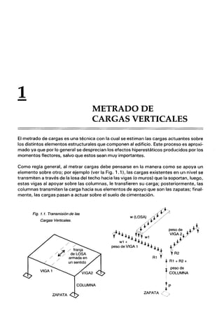 1
- METRADODE
CARGAS VERTICALES
El metrado de cargas es una técnica con la cual se estiman las cargas actuantes sobre
los distintos elementos estructurales que componen al edificio. Este proceso es aproxi-
mado ya que por lo general se desprecian los efectos hiperestáticos producidos por los
momentos flectores, salvo que estos sean muy importantes.
Como regla general, al metrar cargas debe pensarse en la manera como se apoya un
elemento sobre otro; por ejemplo (ver la Fig. 1.1), las cargas existentes en un nivel se
transmiten a través de la losa del techo hacia las vigas (o muros) que la soportan, luego,
estas vigas al apoyar sobre las columnas, le transfieren su carga; posteriormente, las
columnas transmiten la carga hacia sus elementos de apoyo que son las zapatas; final-
mente, las cargas pasan a actuar sobre el suelo de cimentación.
Fig. 1. 1. Transmisión de las
Cargas Verticales.
+R1 + R2 +
I
I peso de
f COLUMNA
 