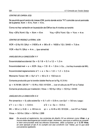 220 6.7 Corrección por Torsión Sísmica
CENTRO DE CARGA (CO)
Se asumirá que el centro de masas (CM, punto donde actúa "Fi") coincide con el centroide
de la planta: Xcm = 6 m, Ycm = 4 m.
Como no hay variación en la posición de CM en los 4 niveles se tendrá:
Xcq ］ｾｆｹｩ＠ Xcmi / Oy = Xcm = 6 m Ycq ］ｾｆｸｩ＠ Ycmi / Ox = Ycm = 4 m
CENTRO DE RIGIDEZ LA TERAL (CR)
XCR ］ｾｋｹｩｘｩＯｾｋｹｩ＠ = (1630x4 + 90x8 + 1630x12)/3440 = 7.8m
YCR = Kxi Yi / ｾｋｸｩ＠ = 4 m ... (por simetría)
ANÁLISIS EN LA DIRECCIÓN Y- Y
Excentricidad accidental: Ea = 0.1 B = 0.1 x 12 = 1.2 m
Excentricidad real = e = XCR - Xcq = 7.8 - 6 = 1.8 m > Ea ... (no hay inversión de Mt).
Excentricidad reglamentaria: e'1 = e + Ea = 1.8 + 1.2 = 3.0 m
Momento Torsor: Mt = Oy1 e'1 = 50 x 3 = 150 ton-m
Cortante producido por la torsión (doble flecha en la Fig. 6.31 A):
qi = Ki Ri Mt / ｾｋｩ＠ Ri 2 = Ki Ri x 150/61034 ... (ver el cálculo de RT en la Tabla)
Cortante producido por traslación: Vtras = 50 Kyi / ｾｋ＠ yi = 50 Kyi / 3440
ANÁLISIS EN LA DIRECCIÓN x-x
Por simetría e = O; sólo existe Ea = 0.1 x 8 = 0.8 m; con Ox1 = 50 ton; luego:
e'1 = e + Ea = + 0.8 m e'2 = e - Ea = - 0.8 m
Mt = 50 x (± 0.8) = ± 40 ton-m qi = ± Ki Ri x 40 / 61034 ... (ver RT en Tabla)
Vtras = 50 Kxi / ｾｋｸｩ＠ = 50 Kxi / 288
!iatiJ: De acuerdo al reglamento, los cortantes de diseño (V) se obtienen como Vtras + q
(nunca debe descargarse por torsión el eje). Asimismo, para que un edificio se conside-
re bien estructurado ante los efectos torsionales, debe cumplirse: q < 0.75 Vtras,
en este ejemplo el eje A no cumple con esa condición (ver Tabla), por lo que será
conveniente rigldizarlo.
 