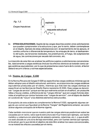 ｾＮＲＮ＠ Norma de Cargas E-020 3
Fig. 1.2.
I
VI exploSión>
ｾ､ｦ｜＠ t
Cargas Impulsivas.
t ! respuesta estructural
ｾﾷﾷﾷｾｴ＠
3.- OTRAS SOLICITACIONES. Aparte de las cargas descritas existen otras solicitaciones
que pueden comprometer a la estructura y que, por lo tanto, deben contemplarse
en el diseño. Ejemplo de estas solicitaciones son: el asentamiento de los apoyos, el
cambio uniforme o diferencial de temperatura, los empujes de tierra, el deslizamien-
to del suelo, las tensiones residuales, los preesfuerzos, el fuego, las subpresiones
de agua, las contracciones por secado del concreto, etc.
La intención de este libro es analizar los edificios sujetos a solicitaciones convenciona-
les, básicamente a cargas estáticas (incluso los.efectos sísmicos se tratarán como car-
gas estáticas equivalentes), por lo que de presentarse casos fuera de lo común, el lector
deberá recurrir a libros y normas especializadas.
1.2. Norma de Cargas E-020
En la Norma Peruana de Cargas E-020 se especifica las cargas estáticas mínimas que se
deben adoptar para el diseño estructural; asimismo, se proporciona las cargas estáticas
equivalentes producidas por el viento, mientras que más bien las cargas sísmicas se
especifican en las Normas de Diseño Sismo-resistente (E-0301. Esas cargas se denomi-
nan "cargas de servicio" porque son las que realmente actúan en el edificio, sin producirle
fallas o fisuras visibles, a diferencia de las "cargas últimas" que son cargas ficticias obte-
nidas al amplificar por ciertos factores a las "cargas de servicio", con el objeto de diseñar
en condición de "rotura" a los distintos elementos estructurales.
El propósito de este acápite es complementar la Norma E-020, agregando algunas car-
gas de uso común que figuraban en la Norma "Cargas" del Reglamento anterior, asi como
aclarar algunos conceptos de la Norma vigente.
Cabe también mencionar que en nuestro país las cargas sísmicas predominan sobre las
causadas por el viento, salvo que la estructura sea muy liviana (por ejemplo, con techo
metálico y cobertura con planchas de asbesto-cemento, calaminas, etc.), o que el edifi-
cio esté ubicado en una zona de baja sismicidad, pero con fuertes vientos (por ejemplo,
en la selva); por lo que siendo el objetivo de este libro analizar los casos convencionales,
no se tratará los efectos causados por el viento.
 