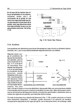 234
En el caso de los techos tipo tri-
buna (empleados en los teatros,
coliseos, aulas, etc.), el
contrapaso de la grada se usa
como una viga intermedia que sir-
ve para apoyar la losa (paso de la
grada), esta viga descansa sobre
una viga inclinada, la que a su vez
apoya sobre columnas. Ver la Fig.
7.16.
7.1 Estructuración por Carga Vertical
Fig. 7.16. Techo Tipo Tribuna.
7.1.4. Escaleras
Las escaleras son elementos que sirven de escape en caso ocurra un siniestro (sismo,
incendio, etc.), por lo que debe prestársele especial atención a su diseño.
Algunas veces, sur-
ge el problema de
apoyar las escaleras,
por ejemplo, para el
caso mostrado en la
Fig. 7.17, si el eje A
no estuviese muy
alejado del descanso
y si no se estorbase
la circulación de las
personas, puede
adoptarse como solu-
ción, la prolongación
del descanso hasta
que apoye sobre una
viga creada en la par-
-t------------(A)
.. ｬ､ｾｬ｟］｟ｾ＠41 ｾＭＭＭＭＭＨｂＩ＠

/ ｾＭ ｾ＠ COLUMNA
t--=--I y VIGA
CREADAS
I
I
te intermedia del en- ELEVACIÓN PEL EJE A IAPORTICADO)
trepiso. Por otro
Fig.7.17.
EJE "A" DE ALBAÑILERíA
lado, si el eje A fuese un muro de albañilería, éste puede fallar por punzonamiento debido
a los empujes sísmicos que le ocasiona la escalera; en ese caso, debe adicionarse colum-
nas en los extremos del descanso (similar a la solución aporticada) y diseñarlas como si
fuesen las vigas de una parrilla, para absorber dicho empuje.
Si el eje A estuviese muy alejado del descanso (Fig. 7.18), puede colocarse un tirante
para sostenerlo (plaqueta), o también, puede recurrirse a la solución de escalera
autoportante (apoyada en las vigas del eje B, con el descanso libre); sin embargo, debe
 