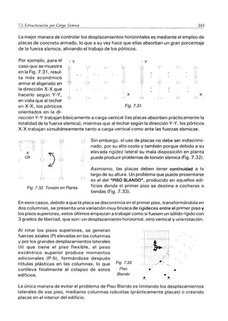 243
- - - ---------
La mejor manera de controlar los desplazamientos horizontales es mediante el empleo de
placas de concreto armado, lo que a su vez hace que ellas absorban un gran porcentaje
de la fuerza sísmica, aliviando el trabajo de los pórticos.
Por ejemplo, para el t y
caso que se muestra
en la Fig. 7.31, resul-
ta más económico
armar el aligerado en
la dirección x-x que
hacerlo según Y-Y,
en vista que al techar
en X-X, los pórticos
orientados en la di-
r r
x
Fig. 7.31.
ｾ＠
,
i ..J
x
rección Y-y trabajan básicamente a carga vertical (las placas absorben prácticamente la
totalidad de la fuerza sísmica), mientras que al techar según la dirección Y-Y, los pórticos
x-x trabajan simultáneamente tanto a carga vertical como ante las fuerzas sísmicas.
X
CR
Fig. 7.32. Torsión en Planta.
1:
Sin embargo, el uso de placas no debe ser indiscrimi:"
nado, por su alto costo y también porque debido a su
elevada rigidez lateral su mala disposición en planta
puede producir problemas de torsión sísmica (Fig. 7.32).
Asimismo, las placas deben tener continuidad a lo
largo de su altura. Un problema que puede presentarse
es el del MPISO BLANDO", producido en aquellos edi-
ficios donde el primer piso se destina a cocheras o
tiendas (Fig. 7.33).
En esos casos, debido a que la placa se discontinúa en el primer piso, transformándola en
dos columnas, se presenta una variación muy brusca de rigideces entre el primer piso y
los pisos superiores, estos últimos empiezan a trabajar como si fuesen un sólido rígido con
3 grados de libertad, que son: un desplazamiento horizontal, otro vertical y una rotación.
Al rotar los pisos superiores, se generan
fuerzas axiales (P) elevadas en las columnas
y por los grandes desplazamientos laterales
(6) que tiene el piso flexible, el peso
excéntrico superior produce momentos
adicionales (P-b), formándose después
rótulas plásticas en las columnas, lo que
conlleva finalmente al colapso de estos
edificios.
Fig_ 7.33_
Piso
Blando
La única manera de evitar el problema de Piso Blando es limitando los desplazamientos
laterales de ese piso, mediante columnas robustas (prácticamente placas) o creando
placas en el interior del edificio.
 
