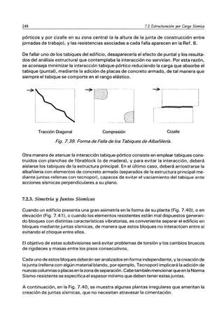 248 7.2 Estructuración por Carga Sísmica
pórticos y por cizalle en su zona central (a la altura de la junta de construcción entre
jornadas de trabajo), y las resistencias asociadas a cada falla aparecen en la Ref. 8.
De fallar uno de los tabiques del edificio, desaparecería el efecto de puntal y los resulta-
dos del análisis estructural que contemplaba la interacción no servirían. Por esta razón,
se aconseja minimizar la interacción tabique-pórtico reduciendo la carga que absorbe el
tabique (puntal), mediante la adición de placas de concreto armado, de tal manera que
siempre el tabique se comporte en el rango elástico.
-7 ------
I
I
O
....•......•...7-
....1
..
U
-7 r- - - - - - - - 1
: I
I .
ｾｌｾ＠ ..........ｾｊ＠
I
____J
Tracción Diagonal Compresión Cizalle
Fig. 7.39. Forma de Falla de los Tabiques de Albañilería.
Otra manera de atenuar la interacción tabique-pórtico consiste en emplear tabiques cons-
truidos con planchas de fibrablock (o de madera), y para evitar la interacción, deberá
aislarse los tabiques de la estructura principal. En el último caso, deberá arriostrarse la
albañileria con elementos de concreto armado (separados de la estructura principal me-
diante juntas rellenas con tecnopor). capaces de evitar el vaciamiento del tabique ante
acciones sísmicas perpendiculares a su plano.
7.2.3. Simetría y Juntas Sísmicas
Cuando un edificio presenta una gran asimetría en la forma de su planta (Fig. 7.40). o en
elevación (Fig. 7.41), o cuando los elementos resistentes están mal dispuestos generan-
do bloques con distintas características vibratorias, es conveniente separar el edificio en
bloques mediante juntas sísmicas, de manera que estos bloques no interactúen entre si
evitando el choque entre ellos.
El objetivo de estas subdivisiones será evitar problemas de torsión y los cambios bruscos
de rigideces y masas entre los pisos consecutivos.
Cada uno de estos bloques deberán ser analizados en forma independiente, y la creación de
la junta (rellena con algún material blando, por ejemplo, Tecnopor) implicará la adición de
nuevas columnas o placas en la zona de separación. Cabe también mencionar que en la Norma
Sismo-resistente se especifica el espesor mínimo que deben tener estas juntas.
A continuación, en la Fig. 7.40, se muestra algunas plantas irregulares que ameritan la
creación de juntas sísmicas, que no necesitan atravesar la cimentación.
 