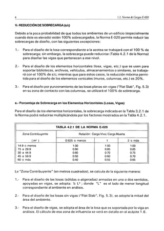 6 1.2. Norma de CArgas E-020
V.- REDUCCIÓN DE SOBRECARGA (sic)
Debido a la poca probabilidad de que todos los ambientes de un edificio (especialmente
cuando éste es elevado) estén 100% sobrecargados, la Norma E-020 permite reducir las
sobrecargas de diseño, con las siguientes excepciones:
1.- Para el diseño de la losa correspondiente a la azotea se trabajará con el 100 % de
sobrecarga; sin embargo, la sobrecarga puede reducirse (Tabla 4.2.1 de la Norma)
para diseñar las vigas que pertenecen a ese nivel.
2.- Para el diseño de los elementos horizontales (losa, vigas, etc.) que se usen para
soportar bibliotecas, archivos, vehículos, almacenamientos o similares, se trabaja-
rá con el 100% de sic; mientras que para estos casos, la reducción máxima permi-
tida para el diseño de los elementos verticales (muros, columnas, etc.) es 20%.
3.- Para el diseño por punzonamiento de las losas planas sin vigas ("Flat Slab", Fig. 5.3)
en su zona de contacto con las columnas, se utilizará el 100% de sobrecarga.
a.- Porcentaje de Sobrecarga en los Elementos Horizontales (Losas, Vigas)
Para el diseño de los elementos horizontales, la sobrecarga indicada en la Tabla 3.2.1 de
la Norma podrá reducirse multiplicándola por los factores mostrados en la Tabla 4.2.1.
TABLA 4.2.1 DE LA NORMA E-020
Zona Contribuyente Relación: Carga Viva I Carga Muerta
(m2 ) 0.625 o menos 1 2 o más
14.9 o menos 1.00 1.00 1.00
15 a 29.9 0.80 0.85 0.85
30 a 44.9 0.60 0.70 0.75
45 a 59.9 0.50 0.60 0.70
60 o más 0.40 0.55 0.65
La "Zona Contribuyente" (en metros cuadrados), se calcula de la siguiente manera:
1.- Para el diseño de las losas (sólidas o aligeradas) armadas en uno o dos sentidos,
apoyadas en vigas, se adopta: % L2
; donde "L" es el lado de menor longitud
correspondiente al ambiente en análisis.
2.- Para el diseño de las losas sin vigas ("Flat Slab", Fig. 5.3), se adopta la mitad del
área del ambiente.
3.- Para el diseño de vigas, se adopta el área de la losa que es soportada por la viga en
análisis. El cálculo de esa zona de influencia se verá en detalle en el acápite 1.6.
 
