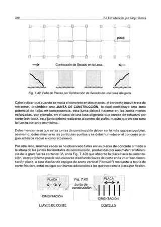 250 7.2 Estructuración por Carga Sísmica
ti
T
i
i placa i
--r,;.:;;' - ＧＺＭｾｾＧｾｔ＠
Contracción de Secado en la Losa.
Fig. 7.42. Falla de Placas por Contracción de Secado de una Losa Alargada.
Cabe indicar que cuando se vacia el concreto en dos etapas, el concreto nuevo trata de
retraerse, creándose una JUNTA DE CONSTRUCCiÓN, la cual constituye una zona
potencial de falla; en consecuencia, esta junta deberá hacerse en las zonas menos
esforzadas, por ejemplo, en el caso de una losa aligerada que carece de refuerzo por
corte (estribos), esta junta deberá realizarse al centro del paño, puesto que en esa zona
la fuerza cortante es mínima.
Debe mencionarse que estas juntas de construcción deben ser lo más rugosas posibles,
asimismo, debe eliminarse las partículas sueltas y se debe humedecer el concreto anti-
guo antes de vaciar el concreto nuevo.
Por otro lado, muchas veces se ha observado fallas en las placas de concreto armado a
la altura de las juntas horizontales de construcción, producidas por una mala transferen-
cia de la gran fuerza cortante (V, en la Fig. 7.43) que absorbe la placa hacia la cimenta-
ción; este problema puede solucionarse diseñando llaves de corte en la interfase cimen-
tación-placa, o sino diseñando espigas de acero vertical ("dowell") mediante la teoría de
corte-fricción, estas espigas son barras adicionales a las que necesita la placa por flexión.
LLAVES DE CORTE DOWELLS
 