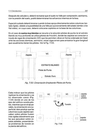 7.3 Cimentaciones 257
Después de calculara, deberá revisarse que el suelo no falle por compresión; asimismo,
con la presión del suelo, podrá determinarse los esfuerzos internos en la losa.
Especial cuidado deberá tenerse cuando la losa apoya directamente sobre columnas (so-
lado rígido), debido a la posibilidad de una falla por punzonamiento del solado (similar a los
flat slabs), en cuyo caso, deberá colocarse capiteles en la base de las columnas.
En el caso de suelos muy blandos se recurre a la solución pilotes de punta (si el estrato
blando es muy profundo se utiliza pilotes de fricción), donde las zapatas se conectan a
través de vigas de cimentación (VC) que les permiten vibrar en forma ordenada (en fase)
ante las acciones sísmicas, asimismo, estas vigas sirven para arriostrar la gran longitud
que usualmente tienen los pilotes. Ver la Fig. 7.53.
f
l
ｴＭＭＭｉｾ＠ ______ｾ＠ ___:_ l_
ｾＭＭｩ＠ .. ｺ｡ｾ｡ｴ｡＠
II-¡-rr
1I
i I
II
--U
ve
ESTRATO BLANDO
Pilote de Punta
Estrato Duro
---TT
I i
l'
I I
1I
11
1,
II
U
Fig. 7.53. Cimentación Empleando Pilotes de Punta.
Cabe indicar que los pilotes
rigidizan la cimentación y se
ha observado casos (Fig.
7.54) donde en uno de los
ejes del edificio existía pilo-
tes, mientras que en el eje pa-
ralelo, la cimentación era su-
perficial; ésto produjo que las
columnas cuyas zapatas apo-
yaban sobre pilotes fuesen
más rígidas lateralmente que
las que apoyaban sobre za-
patas aisladas, presentándo-
se problemas de torsión en
la planta del edificio.
VC
CR )(
ｾ＠ Torsión
Fig.7.54.
1 1
ｾＭ -1
I
--.-,_1
i i
l·
ji
i
I
I
1
I
zapata
sobre
pilotes
r I Izapata
, , iaislada
,
 