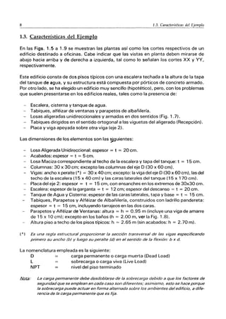 8 1.3. Características del Ejemplo
1.3. Características del Ejemplo
En las Figs. 1.5 a 1.9 se muestran las plantas así como los cortes respectivos de un
edificio destinado a oficinas. Cabe indicar que las vistas en planta deben mirarse de
abajo hacia arriba y de derecha a izquierda, tal como lo señalan los cortes XX y YY,
respectivamente.
Este edificio consta de dos pisos típicos con una escalera techada a la altura de la tapa
del tanque de agua, y su estructura está compuesta por pórticos de concreto armado.
Por otro lado, se ha elegido un edificio muy sencillo (hipotético), pero, con los problemas
que suelen presentarse en los edificios reales, tales como la presencia de:
-- Escalera, cisterna y tanque de agua.
- Tabiques, alféizar de ventanas y parapetos de albañilería.
- Losas aligeradas unidireccionales y armadas en dos sentidos (Fig. 1.7).
-- Tabiques dirigidos en el sentido ortogonal a las viguetas del aligerado (Recepción).
- Placa y viga apoyada sobre otra viga (eje 2).
Las dimensiones de los elementos son las ｾｧｵｩ･ｮｴ･ｳＺ＠
- losa Aligerada Unidireccional: espesor = t = 20 cm.
- Acabados: espesor = t = 5 cm.
- Losa Maciza correspondiente al techo de la escalera y tapa del tanque: t = 15 cm.
- Columnas: 30 x 30 cm; excepto las columnas del eje D (30 x 60 cm).
- Vigas: ancho x peralte (*) = 30 x 40 cm; excepto: la viga del eje D (30 x 60 cm), las del
techo de la escalera (1 5 x 40 cm) y las caras laterales del tanque (1 5 x 170 cm).
- Placa del eje 2: espesor = t = 15 cm, con ensanches en los extremos de 30x30 cm.
- Escalera: espesor de la garganta = t = 12 cm; espesor del descanso = t = 20 cm.
- Tanque de Agua y Cisterna: espesor de las caras laterales, tapa y base = t = 15 cm.
Tabiques, Parapetos y Alféizar de Albañilería, construidos con ladrillo pandereta:
espesor = t = 15 cm, incluyendo tarrajeos en las dos caras.
Parapetos y Alféizar de Ventanas: altura = h = 0.95 m (incluye una viga de amarre
de 15 x 10 cm); excepto en los baños (h = 2.00 m, ver la Fig. 1.8).
Altura piso a techo de los pisos típicos: h = 2.65 m (sin acabados: h = 2.70 m).
( *) Es una regla estructural proporcionar la sección transversal de las vigas especificando
primero su ancho (bJ y luego su peralte (dJ en el sentido de la flexión: b x d.
La nomenclatura empleada es la siguiente:
D carga permanente o carga muerta (Dead Load)
L sobrecarga o carga viva (Live Load)
NPT nivel del piso terminado
/JIQt¡J: La carga permanente debe desdoblarse de la sobrecarga debido a que los factores de
seguridad que se emplean en cada caso son diferentes,' asimismo, esto se hace porque
la sobrecarga puede actuar en forma alternada sobre los ambientes del edificio, a dife-
rencia de la carga permanente que es fija.
 