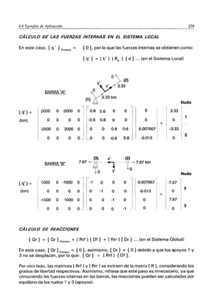 8.4 Ejemplos de Aplicacción 279
CÁLCULO DE LAS FUERZAS INTERNAS EN EL SISTEMA LOCAL
En este caso, { q' } Primario = { O }, por lo que las fuerzas internas se obtienen como:
{ q' } = [ k' 1 [Re 1 {d} ... (en el Sistema Local)
01
(2)
3.33
BARRA "A" O
(1)
3.33 ton
ＢｾＧｏ＠ Nudo
{q'} = 2000 O -2000 O 0.8 0.6 O
O l O 3.33
1
(ton) O O O O -0.6 0.8 O O O O
-2000 O 2000 O O O 0.8 0.6 0.007667 -3.33
O O O O I
L_O O -0.6 0.8_ -0.013 O
2
(3) x' (2)
BARRA "B" 7.67 <¿---8:-- ＮｾＭ ----0---77.67 ton
.,'" 10
10 y'
Nudo
·l r-
0.007667
{q'} = 1000 O -1000
O 11-1
O O O -7.67
2
(ton) O O O O O -1 O O -0.013 O
-1000 O 1000 O
1 O
O -1 O O 7.67
O
3
O O O O 1.. _0 O O -1 O
CÁLCULO DE REACCIONES
{ Qr} = {Qr } Primario + [ Rrf 1{ Df} + [ Rrr 1{ Dr } ... (en el Sistema Global)
En este caso, { Qr} Primario = {O}, asimismo, { Dr} = {O} debido a que los apoyos 1 y
3 no se desplazan, por lo que: {Qr} = [Rrf 1 {Df}.
Por otro lado, las matrices [ Rrf 1y [ Rrr 1se extraen de la matriz [ R ], considerando los
grados de libertad respectivos. Asimismo, nótese que este paso es innecesario, ya que
conociendo las fuerzas internas en las barras, las reacciones pueden ser calculadas por
equilibrio .de los nudos 1 y 3 (apoyos).
 