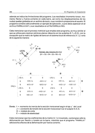 284 8.5 Programas de Computación
además se indica las limitaciones del programa. Los resultados (momento torsor, mo-
mento flector y fuerza cortante en cada barra, asi como los desplazamientos de los
nudos) quedan grabados en un archivo de texto, cuyo nombre lo proporciona el usuario. El
programa contiene adicionalmente un ejemplo de aplicación, cuyos datos aparecen en el
archivo PARRILLA.DAT y sus resultados en el file PARRILLA.RES.
Cabe mencionar que el proceso matricial que emplea este programa, es muy similar al
que se utiliza para resolver pórticos planos (descrito en los acápites 8.1 y 8.2), con la
excepción que la matriz de rigidez de barra en el sistema local de referencia [ k . ij 1varía
de la siguiente manera:
ｾ＠
J G/ L
o
I o
[k'ij 1= i
¡- J G/ L
o
o
4 E 1/ L
-6 E 1/ L"
o
2 E 1/ L
6 E 1/ L2
o
-6EI/L2
12EI/L"
o
-6EI/L2
-12EI/L"
- J G/ L
o
o
J G/ L
o
o
(j)
o o
2 E 1/ L 6 E 1/ L2
-6EI/l2 -12EI/L"
o o
4 E 1/ L 6 E 1/ L2
6 E 1/ L2 12 E 1/ L"
I
i
¡
Donde: 1 = momento de inercia de la sección transversal según el eje y . del Local
J = constante de torsión de la sección transversal (ver el acápite 5.6.2).
G = módulo de corte
E = módulo de elasticidad
(1)
(j)
Cabe mencionar que los coeficientes de la matriz [ k . ij 1mostrada, contemplan sólo la
deformación por flexión y torsión en la barra, mientras que el programa "PARRILLA"
adiciona los efectos de la deformación por fuerza cortante.
 