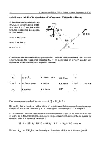 292 9. Análisis Matricial de Edificios Sujetos a Sismos. Programa EDIFICIO
c.- Influencia del Giro Torsional Global "8" sobre un Pórtico (Dx =Dy =O).
El desplazamiento del pórtico es
R e, luego, la fuerza sobre el pór-
tico será: F ::;: K R e. Por equili-
brio, las reacciones globales en
el "cm" serán:
fx = K R e Cosa
fy ::;: K Re Sena
m = K R2 e
?
K Re
Cuando los tres desplazamientos globales (Dx, Dy,e) del centro de masas "cm" actúen
en simultáneo, las reacciones globales (fx, fy, m) generadas en el "cm" pueden ser
ordenadas matricialmente de la siguiente manera:
I '¡
r
DX
t>
K CoJa K Sena Cosa K R Cosa
K Sena Cosa K Ser? a K RSena <Dy ... Eq. 9.1
I I
I
mi IKR Cosa K RSena KR
2
le
" /
"
Expresión que se puede sintetizar como: { f} ::;: [ KG 1{ D }
Donde [ KG 1es la matriz de rigidez lateral en el sistema global de uno de los pórticos que
componen al edificio, mientras que "K" es la rigidez lateral del pórtico en su plano.
Como el edificio está compuesto por una serie de pórticos (Fig 9.6), se tendrá que sumar
el aporte de todos, manteniendo constante los desplazamientos del centro de masas, lo
que dará lugar a la siguiente expresión:
l:{ f} = l:{ [ KG 1 { D } } = [l:[ KG 11 { D} = [KGE 1 { D } ... Eq.9.2
Donde: [ KGE 1 ::;: l:[ KG 1 ::;: matriz de rigidez lateral del edificio en el sistema global.
 