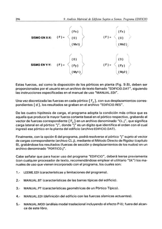 296 9. Análisis Matricial de Edificios Sujetos a Sismos. Programa EDIFICIO
SISMO EN X-X: {F}=
SISMO EN Y-Y: {F}=

{Fx} I
{O} JI
Mx1}
{O} ｾ＠
{Fy} >
{My1 }j
/
{F}=
{F}=
{Fx}
{O} )
{Mx2} .
/
{O}
{Fy}
My2} j
/
Estas fuerzas, así como la disposición de los pórticos en planta (Fig. 9.8), deben ser
proporcionadas por el usuario en un archivo de texto llamado "EDIFICIO.DAT", siguiendo
las instrucciones especificadas en el manual de uso "MANUAL.EDI".
Una vez discretizada las fuerzas en cada pórtico { Fp }, con sus desplazamientos corres-
pondientes {d}. los resultados se graban en el archivo "EDIFICIO.RES".
De las cuatro hipótesis de carga, el programa adopta la condición más crítica que es
aquella que produce la mayor fuerza cortante basal en el pórtico respectivo, grabando el
vector de fuerzas correspondiente { Fp } en un archivo denominado "CL.j", que significa
carga lateral en el pórtico "j", donde "j" es un digito que identifica el orden con el cual
ingresó ese pórtico en la planta del edificio (archivo EDIFICIO.DAT).
Finalmente, con la opción 6 del programa, podrá resolverse al pórtico "f' sujeto al vector
de cargas correspondiente (archivo CL.j), mediante el Método Directo de Rigidez (capítulo
8), grabándose los resultados (fuerzas de sección y desplazamientos de los nudos) en un
archivo denominado "PORTICO.j".
Cabe señalar que para hacer uso del programa "EDIFICIO", deberá leerse previamente
(con cualquier procesador de texto, recomendándose emplear el utilitario "SK") los ma-
nuales de uso que vienen incorporado con el programa, los cuales son:
1.- LEEME.EDI (características y limitaciones del programa).
2.- MANUAL.BT (características de las barras típicas del edificio).
3.- MANUAL.PT (características geométricas de un Pórtico Típico).
4.- MANUAL.EDI (definición del edificio con las fuerzas sísmicas actuantes).
5.- MANUAL.MOD (análisis modal traslacional incluyendo el efecto P-6); fuera del alcan-
ce de este libro.
 