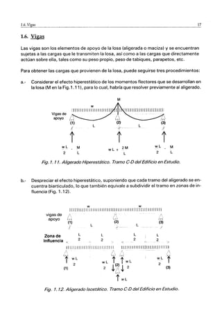 ＡＧＺＧﾧＺＢｹｪｧｾｾ＠ __________________________________________ _ ___ 17
1.6. Vigas
Las vigas son los elementos de apoyo de la losa (aligerada o maciza) y se encuentran
sujetas a las cargas que le transmiten la losa, así como a las cargas que directamente
actúan sobre ella, tales como su peso propio, peso de tabiques, parapetos, ｾｴ｣Ｎ＠
Para obtener las cargas que provienen de la losa, puede seguirse tres procedimientos:
a.- Considerar el efecto hiperestático de los momentos flectores que se desarrollan en
la losa (M en la Fig.1 .11). para lo cual, habría que resolver previamente al aligerado.
M
Vigas de
apoyo Ｂｾ＠
(1)
L
(2)
L
(3)
,( t- I
l' l' l'
wL M 2M wL M
wL+
2 L L 2 L
Fig. 1. 11. Aligerado Hiperestático. Tramo C-D del Edificio en Estudio.
b.- Despreciar el efecto hiperestático, suponiendo que cada tramo del aligerado se en-
cuentra biarticulado, lo que también equivale a subdividir el tramo en zonas de in-
fluencia (Fig. 1.12).
w w
H 1m Uf111111 11111 TI ITllI 1111111 J Inn JI II 1111 nI 1
vigas de
apoyo Ｈｾ＠ C
(1)
J
Zona de
Influencia "'_
L
2
L
(2)
L
2
(3)
L
/
L L
2 2
< -C)-
>
il JIJ 11111111 Ii11 J1l11l11111 IlJIlll 1111 mlLLlJ LlI JT[ [1
A r A ｾ＠
'f w L w L f :1' w L
(1) 2 2 ｾ＠ ｾ＠ ｾ＠ 2 (3)
Fig. 1. 72. Aligerado Isostático. Tramo C-D del Edificio en Estudio.
 