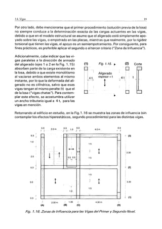ｽＮＺＮﾧＺＮＮｘＮＡｋＡＡＮｾ＠ ______._______________..._
..___...._______________._.________________________________._._____._..____________._________.______..12
Por otro lado, debe mencionarse que el primer procedimiento (solución previa de la losa)
no siempre conduce a la determinación exacta de las cargas actuantes en las vigas,
debido a que en el modelo estructural se asume que el aligerado está simplemente apo-
yado sobre las vigas, o empotrado en las placas, mientras que realmente, por la rigidez
torsional que tienen las vigas, el apoyo es un semiempotramiento. Por consiguiente, para
fines prácticos, es preferible aplicar el segundo o el tercer criterio ("Zona de Influencia").
Adicionalmente, cabe indicar que las vi-
gas paralelas a la dirección de armado
del aligerado (ejes 1 o 2 en la Fig. 1.15)
absorben parte de la carga existente en
la losa, debido a que existe monolitismo
al vaciarse ambos elementos al mismo
instante, por lo que la deformada del ali-
gerado no es cilíndrica, salvo que esas
vigas tengan el mismo peralte (t) que el
de la losa ("vigas chatas"). Para contem-
plar este efecto, se acostumbra utilizar
un ancho tributario igual a 4 t, para las
vigas en mención.
(1)
R I
Ik4

: ¡'
i !
O
Fig. 1.15. ｾ＠
Aligerado
espesor =t
!
ＨｾＩ＠
p
,4 t :
K )
o
Corte
Retornando al edificio en estudio, en la Fig.1 .16 se muestra las zonas de influencia (sin
contemplar los efectos hiperestáticos, segundo procedimiento) para las distintas vigas.
0.3
1.0
)"
2.0
1
)
0.3 1
{
3.0
0.3 -'
0.3
{ 1
-
-:::;
li::'
I
, L,
1
1';;1
r
,
I
}
(A)
2.0m
:1
'1
iI
t -¡
,1
"
l'
ji
:1
1I
¡
----
2.30 m
03 0.3
('-t- 1.0 /, .1
r- ----_-í
1
ｾ＠
0.8
I t
0.5 0.5
,
,
< >¡< I
,
I
:
I
I
/
t
1.0
Y
1.30
(B) (C)
ｾＭ -
4.0m
:i -:_-- r¡
1.5
¡
1.5
v
/.
1.5
v
¡
jI
1.5
l.
4.30 m
.
0.3
f 1
L
r
-
(O)
ｾ＠ (3)
'3.30
I
r (2)
, 3.30
(1)
Fig. 1. 16. Zonas de Influencia para las Vigas del Primer y Segundo Nivel.
 