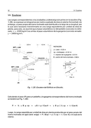 32 1.8. Escaleras
1.8. Escaleras
Las cargas correspondientes a los acabados y sobrecarga actuantes en la escalera (Fig.
1.28). se expresan en kilogramos por metro cuadrado de área en planta (horizontal); sin
embargo, el peso propio del tramo inclinado está distribuido a lo largo de su longitud, por
lo que será necesario transformarlo en una carga equivalente por unidad de área en
planta, para esto, se asumirá que el peso volumétrico (y) del peldaño (concreto no refor-
zado: y = 2300 kg/m3 ) es similar al peso volumétrico de la garganta (concreto armado:
y = 2400 kg/m3 ).
k-
NPT + 5.80
,'-'--;
/f
(2)
2.0 m
{-
!
(3)
NOTACiÓN:
p =paso =0.25 m
cp = contrapaso = 0.161 m
t = espesor de la garganta = 0.12 m
8 =ancho del tramo inclinado = 0.90 rr
p - of
, ,..----..."...
peldaño .'
c p .
i /1", t .
ｩｾ｜＠ . ,
'  e / c ' 
./ p
Cos 8
Fig. 1.28. Escalera del Edificio en Estudio.
Calculando el peso (P) para un peldaño y la garganta correspondiente del tramo inclinado
se tendrá (ver Fig. 1.28):
P Y2 Y B p cp + y B t P / Cos e == y 8 p [ Y2 cp + t / Cos el
Luego, la carga repartida por unidad de área en planta producida por el peso propio del
tramo inclinado (w (pp)) será: w(pp) = P / (8 p) = y [ % cp + t / Cos el; o lo que es lo
mismo:
 