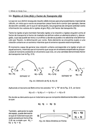 2. Método de Hardy ｃｲｯｾ｟ｳ＠ _____.______.________________
4_3
2.2. Rigidez al Giro (Kij) y Factor de Transporte (fij)
Lo que se va a definir enseguida resulta válido incluso para el procedimiento matricial de
cálculo, en vista que a veces se presentan casos fuera de lo común (por ejemplo, barras
de sección variable), por lo que en tal situación, los programas de cómputo solicitan como
información los valores de la rigidez al giro (Kij) y del factor de transporte (fij).
Tanto la rigidez al giro (también llamada rigidez a la rotación o rigidez angular) como el
factor de transporte (o factor de traslado) se definen sobre un elemento plano i-j, descar-
gado, cuyo eje puede ser recto o curvilíneo y donde se puede o no adicionar a la deforma-
ción por flexión, la deformación por corte. Este elemento se encuentra sujeto a una
rotación unitaria en un extremo mientras que el extremo opuesto está empotrado.
El momento capaz de generar esa rotación unitaria corresponde a la rigidez al giro en
aquel extremo, mientras que el momento que surge en el extremo empotrado es propor-
cional al momento existente en el extremo que rota, en una cantidad denominada factor
de transporte (ver la Fig. 2.5).
Si = 1
fij
0---;>
Sj = O
111)
Mji =fij Kij
fji
< "
(
Mij=Kij Mij =fji Kji
ESTADO"B"
Mji= Kji
ESTADO "A"
Fig. 2.5. Definición de Kij, fij, Kji Y fji.
Aplicando el teorema de Betti entre los estados "A" y "B" de la Fig. 2.5, se tiene:
Kij x O + fij Kij x 1 = fji Kji x 1 + Kji x O
De donde se demuestra que en toda barra que se comporte elásticamente debe cumplir-
se que:
También, aplicando la regla
del espejo, puede demostrar-
se que en toda barra que pre-
sente simetría en forma (Fig.
2.6) se cumple que Kij =
Kji Y fij = fji. •
Kij fij Kji fji
(i) ｃ［ＺｾＭＭＬＭＭＭＺＺＺｪ＠ (j)
Fig. 2.6. Barra Simétrica en Forma.
Kij = Kji
fij = fji
 