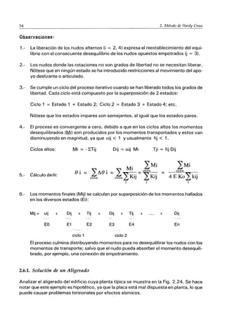 54 2. Método de Hardy Cross
Observaciones:
1.- La liberación de los nudos alternos (i = 2, 4) expresa el reestablecimiento del equi-
librio con el consecuente desequilibrio de los nudos opuestos empotrados (j = 3).
2.- Los nudos donde las rotaciones no son grados de libertad no se necesitan liberar.
Nótese que en ningún estado se ha introducido restricciones al movimiento del apo-
yo deslizante o articulado.
3.- Se cumple un ciclo del proceso iterativo cuando se han liberado todos los grados de
libertad. Cada ciclo está compuesto por la superposición de 2 estados:
Ciclo 1 = Estado 1 + Estado 2; Ciclo 2 = Estado 3 + Estado 4; etc.
Nótese que los estados impares son semejantes, al igual que los estados pares.
4.- El proceso es convergente a cero, debido a que en los ciclos altos los momentos
desequilibrados (Mi) son producidos por los momentos transportados y estos van
disminuyendo en magnitud, ya que aij < 1 y usualmente fij < 1.
Ciclos altos: Mi = -LTij
5.- Cálculo de Si:
Oi ＲＺｾｏｩ＠
ciclos
Dij = aij Mi Tji = fij Dij
M' 2:Mi
2: 1 .. = ciclos •. =
ciclos2KiJ YKiJ
j .
4 E Ko2kij
j
6.- Los momentos finales (Mij) se calculan por superposición de los momentos hallados
en los diversos estados (Ei):
Mij = uij + Dij + Tij + Dij + Tij + + Dij
EO E1 E2 E3 E4 En
ciclo 1 ciclo 2
El proceso culmina distribuyendo momentos para no desequilibrar los nudos con los
momentos de transporte; salvo que el nudo pueda absorber el momento desequili-
brado, por ejemplo, una conexión de empotramiento.
2.6.1. Solución de un Aligerado
Analizar el aligerado del edificio cuya planta típica se muestra en la Fig. 2.24. Se hace
notar que este ejemplo es hipotético, ya que la placa está mal dispuesta en planta, lo que
puede causar problemas torsionales por efectos sísmicos.
 