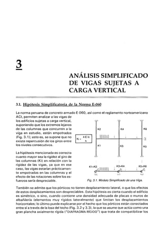 3
- ANÁLISIS SIMPLIFlCADO
DE VIGAS SUJETAS A
CARGA VERTICAL
3.1. Hipótesis Simplificatoria de la Norma E-060
La norma peruana de concreto armado E-060, así como el reglamento norteamericano
ACI, permiten analizar a las vigas de
los edificios sujetas a carga vertical,
suponiendo que los extremos lejanos
de las columnas que concurren a la
viga en estudio, están empotrados
(Fig. 3.1); esto es, se supone que no
existe repercusión de los giros entre
los niveles consecutivos.
La hipótesis mencionada es correcta
cuanto mayor sea la rigidez al giro de
las columnas (Ki) en relación con la
rigidez de las vigas, ya que en ese
caso, las vigas estarían prácticamen-
te empotradas en las columnas y el
efecto de las rotaciones sobre los es-
fuerzos sería despreciable.
- :,:
K2 K4 K6
1111111 ;.
ｲＭｾｾｾＭＭＭＭ［ＭＭＭｾＭＭＭＭＭｾｾｾｾ＠
K1 K3 K5
'"
., , ,
K1 +K2" ¡¡¡¡1m I
K3+K4 K5+K6
W ｾ＠ 'v i ,
<P' --- ｾ＿＠ 9:"
j .
,:<,
.,' ''-'
Fig. 3. 1_ Modelo Simplificado de una Viga.
También se admite que los pórticos no tienen desplazamiento lateral, o que los efectos
de estos desplazamientos son despreciables. Esta hipótesis es cierta cuando el edificio
es simétrico, o sino, cuando contiene una densidad adecuada de placas o muros de
albañilería (elementos muy rígidos lateralmente) que limitan los desplazamientos
horizontales; lo último puede explicarse por el hecho que los pórticos están conectados
entre sí a través de la losa del techo (Fig. 3.2 y 3.3), la que se asume que actúa como una
gran plancha axialmente rígida ("DIAFRAGMA RíGIDO") que trata de compatibilizar los
 