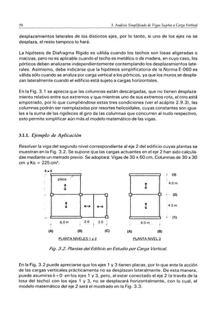 70 3. Análisis Simplificado de Vigas Sujetas a Carga Vertical
desplazamientos laterales de los distintos ejes, por lo tanto, si uno de los ejes no se
desplaza, el resto tampoco lo hará.
La hipótesis de Diafragma Rígido es válida cuando los techos son losas aligeradas o
macizas, pero no es aplicable cuando el techo es metálico o de madera, en cuyo caso, los
pórticos deben analizarse independientemente contemplando los desplazamientos late-
rales. Asimismo, debe indicarse que la hipótesis simplificatoria de la Norma E-060 es
válida sólo cuando se analiza por carga vertical a los pórticos, ya que los muros se despla-
zan lateralmente cuando el edificio está sujeto a cargas horizontales.
En la Fig. 3.1 se aprecia que las columnas están descargadas, que no tienen desplaza-
miento relativo entre sus extremos y que mientras uno de sus extremos rota, el otro está
empotrado, por lo que cumpliéndose estas tres condiciones (ver el acápite 2.9.3), las
columnas podrán ser reemplazadas por resortes helicoidales, cuyas constantes son igua-
les a la suma de las rigideces al giro de las columnas que concurren al nudo respectivo,
esto permite simplificar aún más el modelo matemático de las vigas.
3.1.1. Ejemplo de Aplicación
Resolver la viga del segundo nivel correspondiente al eje 2 del edificio cuyas plantas se
muestran en la Fig. 3.2. Se supone que las cargas actuantes en el eje 2 han sido calcula-
das mediante un metrado previo. Se adoptará: Vigas de 30 x 60 cm, Columnas de 30 x 30
cm y Ka = 225 cm3
•
placa
/'
- o!' (3)
t
4.0m
/- (2)
t ｾ＠ ｾ＠
4.0m
<- '1 -le (1)
6.0m 2.0 ' 2 O I
j ' j 6.0m
(A) (B) (e) (A) (B)
PLANTA NIVELES 1 Y2 PLANTA NIVEL 3
Fig. 3.2. Plantas delEdificio en Estudio por Carga Vertical.
En la Fig. 3.2 puede apreciarse que los ejes 1 y 3 tienen placas, por lo que ante la acción
de las cargas verticales prácticamente no se desplazan lateralmente. De esta manera,
puede asumirse 6 == O en los ejes 1 y 3, pero, al estar conectado el eje 2 (a través de la
losa del techo) con los ejes 1 y 3, no se desplazará horizontalmente, con lo cual, el
modelo matemático del eje 2 será el mostrado en la Fig. 3.3.
 