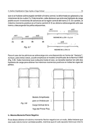 73
que si se hubiese sobrecargado también al tramo central, la deformada se aplastaría y las
rotaciones de los nudos 2 y 3 decrecerían; cabe destacar que ante esa hipótesis de carga
podría ocurrir inversiones de esfuerzos en la región central del tramo 2-3. En cambio, el
máximo momento positivo en el tramo central (2-3) se obtiene sobrecargando sólo ese
tramo y descargando los paños adyacentes.
s/c1 s/c3
[IIJ1I [Ilf tU -( é7
ilnrUJIflllll
s/c1 s/c2 .s{c3 .
ｾＬｩｬｬｬｬｬｬ＠ 1I1111il11lllllllll TI IrrrI11 rn r1m
ｾｉ＠ 1 1 2
(1) (2) (3) (4)
Fig.3.7
MÁXIMO M (+) EN 1-2 Y3-4
s/c2
i1IIJlLl LlIlJT;
MÁXIMO M (+) EN 2-3
>
Para el caso de los pórticos se sobrecarga con una disposición en forma de "damero";
aunque, para estos casos, puede emplearse el modelo simplificado de la Norma E-060
(Fig. 3.8). Cabe mencionar que cualquiera fuese el caso, se necesita resolver tan sólo dos
hipótesis de carga para obtener los máximos momentos positivos en todas las vigas del
pórtico.
/-- IITllJJJJJTTIJ
:[[111111 LLlJI
," "
,",",'
)
" '
'"
Modelo Simplificado
para un Análisis por
,
ｾＬ＠
Fig.3.8
Carga Vertical de la
Viga del Primer Piso.
,"
b.- Máximo Momento Flector Negativo
Si se desea obtener el máximo momento flector negativo en un nudo, debe tratarse que
ese nudo rote la menor cantidad posible, mientras que el nudo opuesto tiene que rotar lo
 
