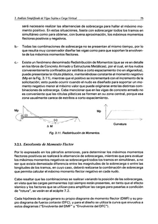 3. Análisis SimpUficado de Vigas Sujetas a Carga Vertical 75
será necesario realizar las alternancias de sobrecarga para hallar el máximo mo-
mento positivo. En estas situaciones, basta con sobrecargar todos los tramos en
simultáneo como para obtener, con buena aproximación, los máximos momentos
flectores positivos y negativos.
b.- Todas las combinaciones de sobrecarga no se presentan al mismo tiempo, por lo
que resulta muy conservador diseñar las vigas como para que soporten la envolven-
te de los máximos momentos flectores.
c.- Existe un fenómeno denominado Redistribución de Momentos (que se ve en detalle
en los libros de Concreto Armado y Estructuras Metálicas), por el cual, en los nudos
convenientemente confinados por estribos a corto espaciamiento (no en aligerados),
puede presentarse la rótula plástica, manteniéndose constante el momento negativo
(Mp en la Fig. 3.11), mientras que el positivo se incrementará con el incremento de la
solicitación; esto puede ocurrir cuando el nudo es diseñado para soportar un mo-
mento negativo menor al máximo valor que puede originarse ante las distintas com-
binaciones de sobrecarga. Cabe mencionar que en las vigas de concreto armado no
es conveniente que las rótulas plásticas se formen en su zona central, porque esa
zona usualmente carece de estribos a corto espaciamiento.
Curvatura
Fig. 3.11. Redistribución de Momentos.
3.2.1. Envolvente de Momento Flector
Por lo expresado en los párrafos anteriores, para determinar los máximos momentos
flectores positivos se realizará la alternancia de sobrecargas, mientras que para evaluar
los máximos momentos negativos se sobrecargará todos los tramos en simultáneo, a no
ser que exista demasiada diferencia entre las magnitudes de la sobrecarga o entre las
longitudes de los tramos, en cuyo caso, deberá realizarse la combinación de sobrecarga
que permita calcular el máximo momento flector negativo en cada nudó.
Cabe resaltar que las combinaciones se realizan variando la posición de las sobrecargas,
en vista que las cargas permanentes (cp) siempre están presentes, en tanto que el efecto
sísmico y los factores que se utilizan para amplificar las cargas para pasarlas a condición
de "rotura", se verán en el acápite 7.2.
Cada hipótesis de carga genera su propio diagrama de momento flector (DMF) y su pro-
pio diagrama de fuerza cortante (DFC), y para el diseño se utiliza la curva que envuelva a
estos diagramas ("Envolvente del DMF" y "Envolvente del DFC").
 