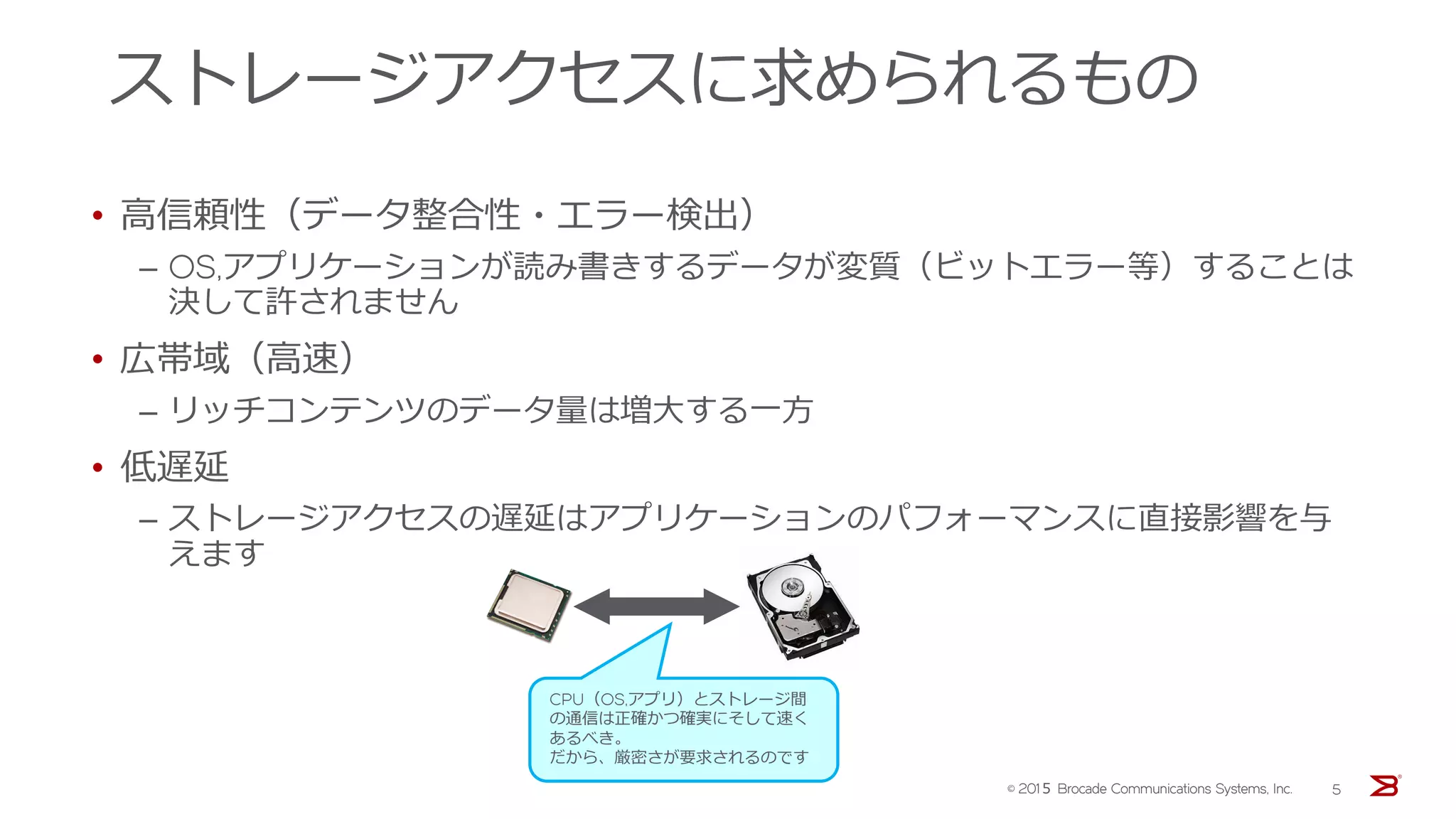 ストレージアクセスに求められるもの
• 高信頼性（データ整合性・エラー検出）
‒ OS,アプリケーションが読み書きするデータが変質（ビットエラー等）することは
決して許されません
• 広帯域（高速）
‒ リッチコンテンツのデータ量は増大する一方
• 低遅延
‒ ストレージアクセスの遅延はアプリケーションのパフォーマンスに直接影響を与
えます
CPU（OS,アプリ）とストレージ間
の通信は正確かつ確実にそして速く
あるべき。
だから、厳密さが要求されるのです
© 201５ Brocade Communications Systems, Inc. 5
 