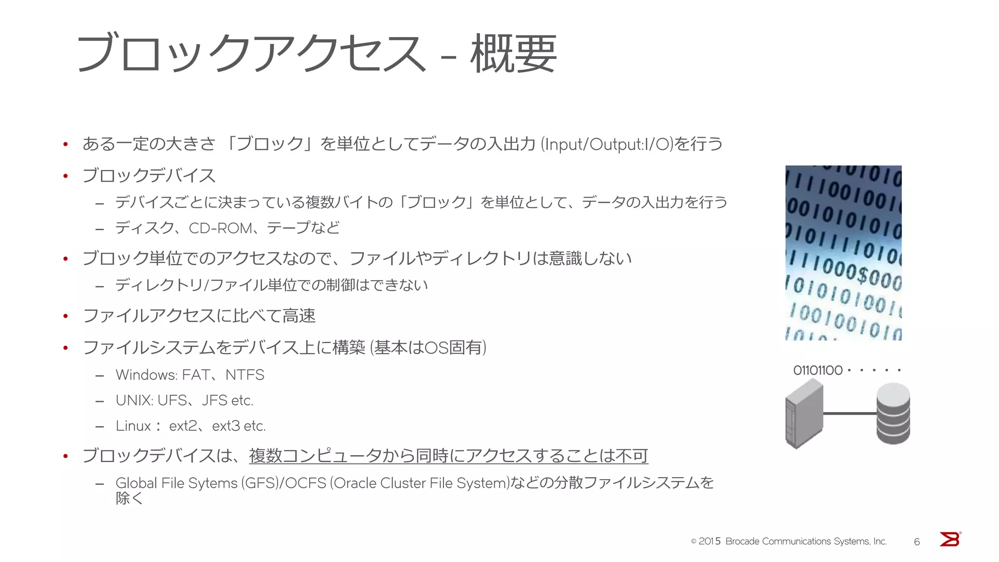 ブロックアクセス - 概要
• ある一定の大きさ 「ブロック」を単位としてデータの入出力 (Input/Output:I/O)を行う
• ブロックデバイス
‒ デバイスごとに決まっている複数バイトの「ブロック」を単位として、データの入出力を行う
‒ ディスク、CD-ROM、テープなど
• ブロック単位でのアクセスなので、ファイルやディレクトリは意識しない
‒ ディレクトリ/ファイル単位での制御はできない
• ファイルアクセスに比べて高速
• ファイルシステムをデバイス上に構築 (基本はOS固有)
‒ Windows: FAT、NTFS
‒ UNIX: UFS、JFS etc.
‒ Linux： ext2、ext3 etc.
• ブロックデバイスは、複数コンピュータから同時にアクセスすることは不可
‒ Global File Sytems (GFS)/OCFS (Oracle Cluster File System)などの分散ファイルシステムを
除く
01101100・・・・・
© 201５ Brocade Communications Systems, Inc. 6
 