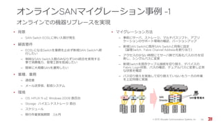 オンラインSANマイグレーション事例 -1
オンラインでの機器リプレースを実現
• 背景
‒ SAN Switch EOSLに伴い入替が発生
• 顧客要件
‒ EOSLになるSwitchを業務を止めず新規SAN Switchへ移
行したい
‒ 単純なSAN Switch入替のみならずSAN統合を実現する
事で消費電力、管理工数を低減したい
‒ 簡単に大規模SANを運用したい
• 業種、業務
‒ 通信業
‒ メール送受信、配信システム
• 環境
‒ OS: HPUX 11i v2, Windows 2008 数百台
‒ Storage: ハイエンドストレージ 数台
‒ スケジュール
‒ 移行作業実施期間 3ヵ月
• マイグレーション方法
‒ 事前にサーバ、ストレージ、マルチパスソフト、アプリ
ケーションのサポート環境の確認、バージョンアップ
‒ 新規SAN Switchに既存SAN Switchと同等に設定
（論理Switch, Fabre Channel Addressを割り当て）
‒ アクセスの少ない時間にてサーバ側で冗長化パスの1方を切
断し、シングルパスに変更
‒ 新規Switchを既存ケーブル接続を切り替え、デバイスの
Fabric Login状態、パスの確認、デュアルパスに変更し正常
な状態を確認
‒ パス切り替えを実施して切り替えていないもう一方の作業
を上記同様に実施
© 201５ Brocade Communications Systems, Inc. 26
 