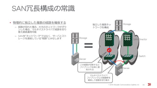 SAN冗長構成の常識
• 物理的に独立した複数の経路を確保する
‒ 経路が切れた場合、片方のネットワークがダウ
ンした場合、マルチパスドライバで経路を切り
替え継続運用可能
‒ SANを“ネットワーク“ではなく、サーバとスト
レージを直結している”経路”とみなします
Storage
Server
SAN Switch
SAN Director
マルチパスドライバ
ファブリック上の経路断を
検知して経路を切り替え
独立した複数ネッ
トワークを構成
＝
Server
Storage
この経路が切断すると
ファブリック全体に通
知される
© 201５ Brocade Communications Systems, Inc. 30
 