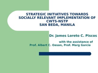 STRATEGIC INITIATIVES TOWARDS
SOCIALLY RELEVANT IMPLEMENTATION OF
             CWTS-NSTP
          SAN BEDA, MANILA


                 Dr. James Loreto C. Piscos
                        with the assistance of
    Prof. Albert C. Oasan, Prof. Marg Garcia