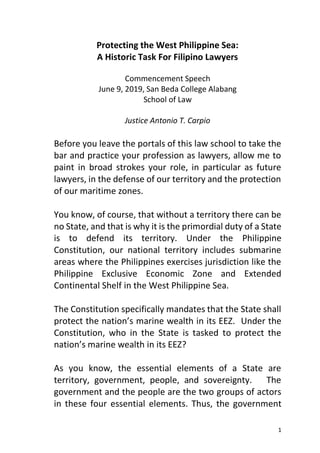 1
Protecting the West Philippine Sea:
A Historic Task For Filipino Lawyers
Commencement Speech
June 9, 2019, San Beda College Alabang
School of Law
Justice Antonio T. Carpio
Before you leave the portals of this law school to take the
bar and practice your profession as lawyers, allow me to
paint in broad strokes your role, in particular as future
lawyers, in the defense of our territory and the protection
of our maritime zones.
You know, of course, that without a territory there can be
no State, and that is why it is the primordial duty of a State
is to defend its territory. Under the Philippine
Constitution, our national territory includes submarine
areas where the Philippines exercises jurisdiction like the
Philippine Exclusive Economic Zone and Extended
Continental Shelf in the West Philippine Sea.
The Constitution specifically mandates that the State shall
protect the nation’s marine wealth in its EEZ. Under the
Constitution, who in the State is tasked to protect the
nation’s marine wealth in its EEZ?
As you know, the essential elements of a State are
territory, government, people, and sovereignty. The
government and the people are the two groups of actors
in these four essential elements. Thus, the government
 