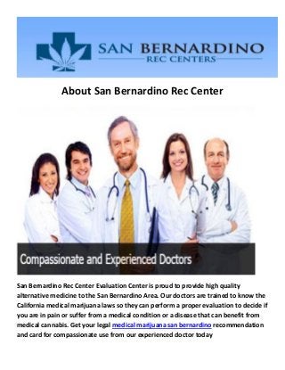 About San Bernardino Rec Center
San Bernardino Rec Center Evaluation Center is proud to provide high quality
alternative medicine to the San Bernardino Area. Our doctors are trained to know the
California medical marijuana laws so they can perform a proper evaluation to decide if
you are in pain or suffer from a medical condition or a disease that can benefit from
medical cannabis. Get your legal medical marijuana san bernardino recommendation
and card for compassionate use from our experienced doctor today
 