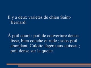 Il y a deux varietés de chien Saint-Bernard:  À poil court : p oil de couverture dense, lisse, bien couché et rude ; sous-poil abondant. Culotte légère aux cuisses ; poil dense sur la queue.  