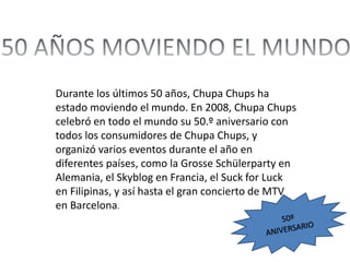 Durante los últimos 50 años, Chupa Chups ha
estado moviendo el mundo. En 2008, Chupa Chups
celebró en todo el mundo su 50.º aniversario con
todos los consumidores de Chupa Chups, y
organizó varios eventos durante el año en
diferentes países, como la Grosse Schülerparty en
Alemania, el Skyblog en Francia, el Suck for Luck
en Filipinas, y así hasta el gran concierto de MTV
en Barcelona.
 