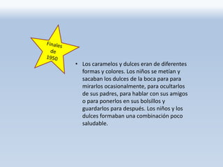 • Los caramelos y dulces eran de diferentes
formas y colores. Los niños se metían y
sacaban los dulces de la boca para para
mirarlos ocasionalmente, para ocultarlos
de sus padres, para hablar con sus amigos
o para ponerlos en sus bolsillos y
guardarlos para después. Los niños y los
dulces formaban una combinación poco
saludable.
 