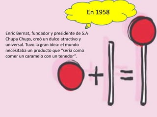 En 1958
Enric Bernat, fundador y presidente de S.A
Chupa Chups, creó un dulce atractivo y
universal. Tuvo la gran idea: el mundo
necesitaba un producto que “sería como
comer un caramelo con un tenedor”.
 