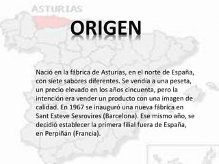 ORIGEN
Nació en la fábrica de Asturias, en el norte de España,
con siete sabores diferentes. Se vendía a una peseta,
un precio elevado en los años cincuenta, pero la
intención era vender un producto con una imagen de
calidad. En 1967 se inauguró una nueva fábrica en
Sant Esteve Sesrovires (Barcelona). Ese mismo año, se
decidió establecer la primera filial fuera de España,
en Perpiñán (Francia).
 