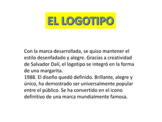 Con la marca desarrollada, se quiso mantener el
estilo desenfadado y alegre. Gracias a creatividad
de Salvador Dalí, el logotipo se integró en la forma
de una margarita.
1988. El diseño quedó definido. Brillante, alegre y
único, ha demostrado ser universalmente popular
entre el público. Se ha convertido en el icono
definitivo de una marca mundialmente famosa.
 