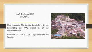 SAN BERNARDO
NARIÑO
San Bernardo Nariño fue fundado el 26 de
noviembre de 1992, según la ley de
ordenanza 023.
ubicado al Norte del Departamento de
Nariño.
 