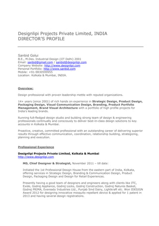 Designlipi Projects Private Limited, INDIA
DIRECTOR’S PROFILE

Sanbid Golui

B.E., M.Des. Industrial Design (IIT Delhi) 2001
Email: sanbid@gmail.com / sanbid@designlipi.com
Company Website: http://www.designlipi.com
Personal Portfolio: http://www.sanbid.com
Mobile: +91-9830599955
Location: Kolkata & Mumbai, INDIA.

Overview:
Design professional with proven leadership mettle with reputed organizations.
14+ years (since 2001) of rich hands on experience in Strategic Design, Product Design,
Packaging Design, Visual Communication Design, Branding, Product Portfolio
Management, Brand Visual Architecture with a portfolio of high profile projects for
India's leading brands.
Running full-fledged design studio and building strong team of design & engineering
professionals continually and consciously to deliver best-in-class design solutions to key
accounts in Kolkata & Mumbai.
Proactive, creative, committed professional with an outstanding career of delivering superior
results through effective communication, coordination, relationship building, strategizing,
planning and execution.
Professional Experience
Designlipi Projects Private Limited, Kolkata & Mumbai
http://www.designlipi.com
MD, Chief Designer & Strategist, November 2011 – till date:
Initiated the 1st Professional Design House from the eastern part of India, Kolkata,
offering services in Strategic Design, Branding & Communication Design, Product
Design, Packaging Design and Design for Retail Experiences.
Presently having a good team of designers and engineers along with clients like ITC,
Exide, Godrej Appliance, Godrej Locks, Godrej Construction, Godrej Natures Basket,
Godrej PRIMA, Eveready Industries Ltd., Punjab Sind Dairy, Lightkraft etc. Won IDESIGN
Award 2012 for designing innovative mosquito repellant device & applied for 1 patent in
2013 and having several design registrations.

 