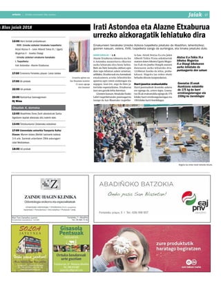 2018ko urtarrilaren 26a, barikua
17anbotoanboto | 2018ko urtarrilaren 26a, barikua
n Blas jaiak 2018
12:00 Herri kirolak probalekuan:
- XVIII. Urrezko aizkolari binakako txapelketa:
Aitzol Atutxa II – Julen Alberdi Txikia IV / Ugaitz
Mugertza II – Joseba Otaegi
- Urrezko aizkolari emakume banakako
I. Txapelketa:
Irati Astondoa –Alazne Etxaburua.
17:00 Erromeria Ferialeku plazan: Lotxo taldea
17:00 Idi-probak.
22:00 Idi-probak.
22:00 Kontzertua txosnagunean:
Dj Miau
Otsailak 4, domeka
12:00 Abadiñoko Done Zezili abesbatzak Santa
Agedaren koplak abestuko ditu kalerik kale.
13:00 Txitxiburduntzi Zelaietako eskoletan
17:00 Umeendako antzerkia Txanporta Kultur
Etxean: Murren bidaia (Behibi´santzerki taldea).
3-6 urte. Sarrerak urtarrilaren 29tik eskuragarri
Udal Mediatekan.
18:00 Idi-probak
Jaiak I 17
Erroskilla egileen eta
San Blasetako kordelen
21 postu egongo
dira Zelaietan
herri kirolak • A. M.
Alazne Etxaburua tolosarra eta Ira-
ti Astondoa zeanuritarra elkarren
aurka lehiatuko dira beste behin.
Biek ala biek hamaika alditan egin
dute topo lehietan azken urteetan;
adibidez,EtxaburuaketaAstondoak
emakumeen arteko lehenbiziko
apustua egin zuten aizkoragaz eta
segagaz; izan ere, sega da bien ja-
torrizko espezialitatea. Etxaburua
izan zen garaile lehia horretan.
Gizonen kasuan, binakako Eusko
Label txapelketarako puntuagarria
izango da San Blasetako txapelke-
ta hau. Aitzol Atutxa II.a eta Julen
Alberdi Txikia IV.ena azkoitiarrak
osatzendutenbikoteaUgaitzMuger-
tza II.ak eta Joseba Otaegik osatzen
dutenaren aurka lehiatuko dira.
12:00etan hasiko da lehia, proba-
lekuan. Hogeita lau enbor ebaki
beharko dituzte kanporaketan.
Harri-jasotze erakustaldia
Harri-jasotzaileak ikusteko aukera
ere egongo da, urtero legez. Goena-
txoIII.akerakustaldiaegingodu175
kiloko harri errektangularragaz eta
150 kiloko harri borobilagaz.
Irati Astondoa eta Alazne Etxaburua
urrezko aizkoragatik lehiatuko dira
Emakumeen banakako Urrezko Aizkora txapelketa jokatuko da Abadiñon, lehenbizikoz;
gizonen kasuan, ostera, XVIII. txapelketa izango da aurtengoa, eta binaka jokatuko dute.
Goenatxo III.enak
ikuskizuna eskainiko
du 175 kg-ko harri
errektangularragaz eta
150kg-ko borobilagaz
Hogeita lau enbor ebaki beharko dituzte.
Atutxa II.a-Txikia IV.a
bikotea Mugertza
II.a-Otaegi bikotearen
aurka lehiatuko da
puntuagarria den saioan
 
