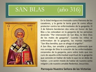 SAN BLAS (año 316)
Parroquia Nuestra Señora de las Victorias
En la Edad Antigua era invocado como Patrono de los
cazadores, y la gente le tenía gran fe como eficaz
protector contra las enfermedades de la garganta. El
3 de febrero bendecían dos velas en honor de San
Blas y las colocaban en la garganta de las personas
diciendo: "Por intercesión de San Blas, te libre Dios
de los males de garganta". Cuando los niños se
enfermaban de la garganta, las mamás repetían:
"San Blas bendito, que se ahoga el angelito".
A San Blas, tan amable y generoso, pidámosle que
nos consiga de Dios la curación de las enfermedades
corporales de la garganta, pero sobre todo que nos
cure de aquella enfermedad espiritual de la garganta
que consiste en hablar de todo lo que no se debe de
hablar; y en sentir miedo de hablar de nuestra santa
religión y de nuestro amable Redentor, Jesucristo.
 