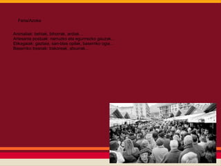 Feria/Azoka


Animaliak: behiak, bihorrak, ardiak...
Artesania postuak: narruzko eta egurrrezko gauzak...
Elikagaiak: gaztaia, san-blas opilak, baserriko ogia...
Baserriko tresnak: trakoreak, atxurrak...
 