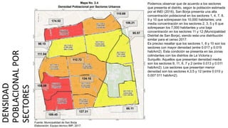 DENSIDAD
POBLACIONAL
POR
SECTORES
Podemos observar que de acuerdo a los sectores
que presenta el distrito, según la población estimada
por el INEI (2016), San Borja presenta una alta
concentración poblacional en los sectores 1, 4, 7, 8,
9 y 10 que sobrepasan los 10,000 habitantes; una
media concentración en los sectores 2, 3, 5 y 6 que
sobrepasan los 7,000 habitantes y una baja
concentración en los sectores 11 y 12 (Municipalidad
Distrital de San Borja), siendo esta una distribución
similar para el censo 2017.
Es preciso resaltar que los sectores 1, 8 y 10 son los
sectores con mayor densidad (entre 0.017 y 0.019
hab/km2). Esta condición se presenta en las zonas
colindantes con los distritos de La Victoria y
Surquillo. Aquellos que presentan densidad media
son los sectores 9, 11, 6, 7 y 2 (entre 0.013 y 0.011
hab/km2). Los sectores que presentan menor
densidad son los sectores 4,3,5 y 12 (entre 0.010 y
0.007 011 hab/km2).
 