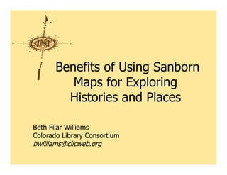 Benefits of Using Sanborn
          Maps for Exploring
         Histories and Places

Beth Filar Williams
Colorado Library Consortium
bwilliams@clicweb.org
 